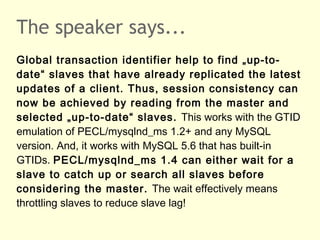 The speaker says...
Global transaction identifier help to find „up-to-
date“ slaves that have already replicated the latest
updates of a client. Thus, session consistency can
now be achieved by reading from the master and
selected „up-to-date“ slaves. This works with the GTID
emulation of PECL/mysqlnd_ms 1.2+ and any MySQL
version. And, it works with MySQL 5.6 that has built-in
GTIDs. PECL/mysqlnd_ms 1.4 can either wait for a
slave to catch up or search all slaves before
considering the master. The wait effectively means
throttling slaves to reduce slave lag!
 