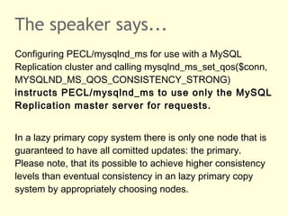 The speaker says...
Configuring PECL/mysqlnd_ms for use with a MySQL
Replication cluster and calling mysqlnd_ms_set_qos($conn,
MYSQLND_MS_QOS_CONSISTENCY_STRONG)
instructs PECL/mysqlnd_ms to use only the MySQL
Replication master server for requests.
In a lazy primary copy system there is only one node that is
guaranteed to have all comitted updates: the primary.
Please note, that its possible to achieve higher consistency
levels than eventual consistency in an lazy primary copy
system by appropriately choosing nodes.
 