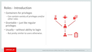 Copyright © 2016, Oracle and/or its affiliates. All rights reserved. |
Roles - Introduction
• Containers for privileges
– Can contain variety of privileges and/or
other roles
• Grantable – just like regular
privileges
• Usually – without ability to login
– But pretty similar to users otherwise.
Confidential – Oracle Internal/Restricted/Highly Restricted 5
 