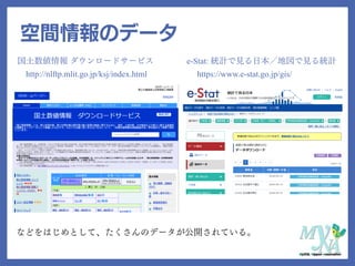 空間情報のデータ
国土数値情報 ダウンロードサービス
http://nlftp.mlit.go.jp/ksj/index.html
e-Stat: 統計で見る日本／地図で見る統計
https://www.e-stat.go.jp/gis/
などをはじめとして、たくさんのデータが公開されている。
 