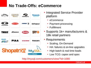 No Trade-Offs: eCommerce
                        • Integrated Service Provider
                          platform
                           • eCommerce
                           • Payment processing
                           • Fulfillment
                        • Supports 1k+ manufacturers &
                          18k retail partners
                        • Requirements
                           •   Scaling, On-Demand
                           •   HA: failures & on-line upgrades
                           •   High batch & real time loads
                           •   Low TCO: capex and opex
      http://mysql.com/customers/view/?id=1080
 
