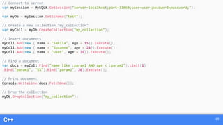 C++ 28
// Connect to server
var mySession = MySQLX.GetSession("server=localhost;port=33060;user=user;password=password;");
var myDb = mySession.GetSchema("test");
// Create a new collection "my_collection"
var myColl = myDb.CreateCollection("my_collection");
// Insert documents
myColl.Add(new { name = "Sakila", age = 15}).Execute();
myColl.Add(new { name = "Susanne", age = 24}).Execute();
myColl.Add(new { name = "User", age = 39}).Execute();
// Find a document
var docs = myColl.Find("name like :param1 AND age < :param2").Limit(1)
.Bind("param1", "S%").Bind("param2", 20).Execute();
// Print document
Console.WriteLine(docs.FetchOne());
// Drop the collection
myDb.DropCollection("my_collection");
 