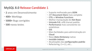 Copyright © 2017, Oracle and/or its affiliates. All rights reserved. |
• 2 anos em Desenvolvimento
• 400+ Worklogs
• 5000+ Bugs corrigidos
• 500 novos testes
• Suporte melhorado para JSON
• API Document Store mais completa
• CTEs e Window Functions
• Melhor manipulação de Hot Rows
• Unicode 9.0, utf8 charset padrão
• Performance mais consistente via
estatísticas
• GIS
• Mais facilidades para administração em
Cloud
• Novo Data Dictionary nativo
• Invisible Indexes
• Atualizações das configurações padrão
• Refactoring, C++11, etc…
10
MySQL 8.0 Release Candidate 1
 