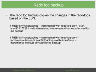 Redo log backup
•  The redo log backup copies the changes in the redo-logs
based on the LSN.
# MEB/bin/mysqlbackup --incremental-with-redo-log-only --start-
lsn=431175291 --with-timestamp --incremental-backup-dir=/var/lib/
inc backup
# MEB/bin/mysqlbackup --incremental-with-redo-log-only --
incremental-base=dir:/var/lib/backup --with-timestamp --
incremental-backup-dir=/var/lib/inc backup
 