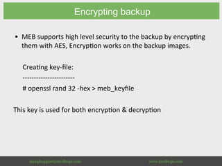 Encrypting backup
•  MEB	supports	high	level	security	to	the	backup	by	encryp8ng	
them	with	AES,	Encryp8on	works	on	the	backup	images.	
	
Crea8ng	key-ﬁle:	
-----------------------	
#	openssl	rand	32	-hex	>	meb_keyﬁle	
	
This	key	is	used	for	both	encryp8on	&	decryp8on	
 