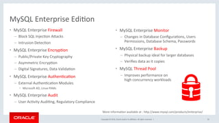 Copyright	©	2016,	Oracle	and/or	its	aﬃliates.	All	rights	reserved.		|	
MySQL	Enterprise	EdiMon	
•  MySQL	Enterprise	Firewall	
–  Block	SQL	InjecMon	AZacks	
–  Intrusion	DetecMon		
•  MySQL	Enterprise	EncrypMon	
–  Public/Private	Key	Cryptography	
–  Asymmetric	EncrypMon	
–  Digital	Signatures,	Data	ValidaMon	
•  MySQL	Enterprise	AuthenMcaMon	
–  External	AuthenMcaMon	Modules	
•  Microso_	AD,	Linux	PAMs	
•  MySQL	Enterprise	Audit	
–  User	AcMvity	AudiMng,	Regulatory	Compliance 		
50	
•  MySQL	Enterprise	Monitor	
–  Changes	in	Database	ConﬁguraMons,	Users	
Permissions,	Database	Schema,	Passwords	
•  MySQL	Enterprise	Backup		
–  Physical	backup	ideal	for	larger	databases	
–  Veriﬁes	data	as	it	copies	
•  MySQL	Thread	Pool	
–  Improves	performance	on	
high	concurrency	workloads	
More	informaMon	available	at	:	hZp://www.mysql.com/products/enterprise/	
 