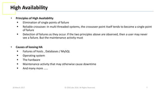 28 March 2017 © OSSCube 2016. All Rights Reserved. 7
High Availability
• Principles of High Availability
 Elimination of single points of failure
 Reliable crossover. In multi threaded systems, the crossover point itself tends to become a single point
of failure
 Detection of failures as they occur. If the two principles above are observed, then a user may never
see a failure. But the maintenance activity must
• Causes of loosing HA
 Failures of hosts , Databases / MySQL
 Operating system
 The hardware
 Maintenance activity that may otherwise cause downtime
 And many more ……
 