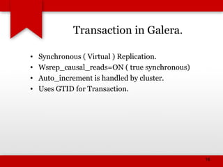 Transaction in Galera.
• Synchronous ( Virtual ) Replication.
• Wsrep_causal_reads=ON ( true synchronous)
• Auto_increment is handled by cluster.
• Uses GTID for Transaction.
16
 