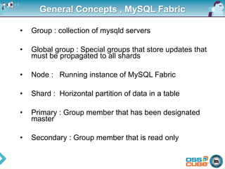 General Concepts , MySQL Fabric
• Group : collection of mysqld servers
• Global group : Special groups that store updates that
must be propagated to all shards
• Node : Running instance of MySQL Fabric
• Shard : Horizontal partition of data in a table
• Primary : Group member that has been designated
master
• Secondary : Group member that is read only
 