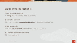 Deploy an InnoDB ReplicaSet
1/ Connect to the first node
$ mysqlsh admin@192.168.2.1:3306
2/ Create the replicaset
JS> var rs=dba.createReplicaSet('demoReplicaSet');
3/ Add a new node
JS> rs.addInstance('root@192.168.2.2:3306')
4/ Check the replicaset cluster status
JS> rs.status()
74 © 2020 Oracle MySQL
 