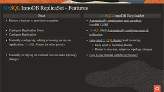 Past MySQL InnoDB ReplicaSet
Restore a backup to provision a member Automatically provisioning new members:
InnoDB CLONE
Conﬁgure Replication Users
Conﬁgure Replication
MySQL Shell Automatically conﬁgures users &
replication
Manually conﬁguring, adding removing servers in
Application, MySQL Router (or other proxy)
Integrated MySQL Router load balancing
Only need to bootstrap Router
Router is stateless, adapts to topology changes
Manually or relying on external tools to make topology
changes
Easy to use manual switchover/failover
MySQL InnoDB ReplicaSet - Features
8 / 49
 