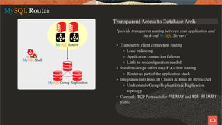 Transparent Access to Database Arch.
"provide transparent routing between your application and
back-end MySQL Servers"
Transparent client connection routing
Load balancing
Application connection failover
Little to no conﬁguration needed
Stateless design offers easy HA client routing
Router as part of the application stack
Integration into InnoDB Cluster & InnoDB ReplicaSet
Understands Group Replication & Replication
topology
Currently TCP Port each for PRIMARY and NON-PRIMARY
trafﬁc
MySQL Router
11 / 49
 