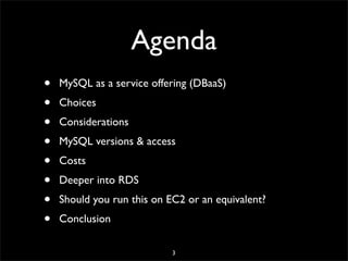 Agenda
• MySQL as a service offering (DBaaS)
• Choices
• Considerations
• MySQL versions & access
• Costs
• Deeper into RDS
• Should you run this on EC2 or an equivalent?
• Conclusion
3
 