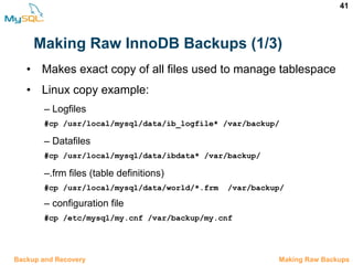 41
Making Raw InnoDB Backups (1/3)
12.5 Making Raw BackupsBackup and Recovery
• Makes exact copy of all files used to manage tablespace
• Linux copy example:
– Logfiles
#cp /usr/local/mysql/data/ib_logfile* /var/backup/
– Datafiles
#cp /usr/local/mysql/data/ibdata* /var/backup/
–.frm files (table definitions)
#cp /usr/local/mysql/data/world/*.frm  /var/backup/
– configuration file
#cp /etc/mysql/my.cnf /var/backup/my.cnf
 