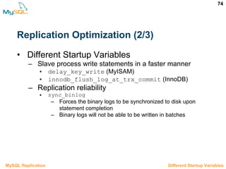 74
Replication Optimization (2/3)
• Different Startup Variables
– Slave process write statements in a faster manner
• delay_key_write (MyISAM)
• innodb_flush_log_at_trx_commit (InnoDB)
– Replication reliability
• sync_binlog
– Forces the binary logs to be synchronized to disk upon
statement completion
– Binary logs will not be able to be written in batches
3.10.2 Different Startup VariablesMySQL Replication
 