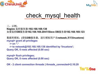 check_mysql_health
三、示例：
Nagios 监控服务器:192.168.169.138
如要监控DB服务器192.168.169.204和Slave DB服务器192.168.169.123

数据库授权：(登陆DB服务器，进行授权用户名netseek,密码linuxtone)
mysql> grant all privileges
  -> on *.*
  -> to netseek@192.168.169.138 identified by 'linuxtone';
Query OK, 0 rows affected (0.00 sec)

mysql> flush privileges;
Query OK, 0 rows affected (0.00 sec)

OK - 2 client connection threads | threads_connected=2;10;20
 