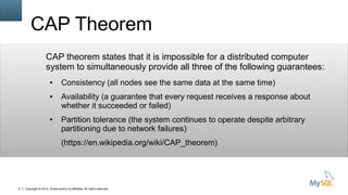 Copyright © 2015, Oracle and/or its affiliates. All rights reserved.8
CAP Theorem
CAP theorem states that it is impossible for a distributed computer
system to simultaneously provide all three of the following guarantees:
● Consistency (all nodes see the same data at the same time)
● Availability (a guarantee that every request receives a response about
whether it succeeded or failed)
● Partition tolerance (the system continues to operate despite arbitrary
partitioning due to network failures)
(https://en.wikipedia.org/wiki/CAP_theorem)
 
