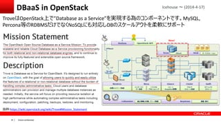Oracle confidential|35
DBaaS in OpenStack
TroveはOpenStack上で”Database as a Service”を実現する為のコンポーネントです。MySQL,
Percona等のRDBMSだけでなくNoSQLにも対応しDBのスケールアウトを柔軟にサポート
Icehouse ～ (2014-4-17)
抜粋:https://wiki.openstack.org/wiki/Trove#Mission_Statement
 