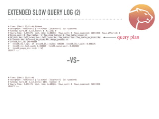 EXTENDED SLOW QUERY LOG (2)
# Time: 150811 12:15:06.959000
# User@Host: root[root] @ localhost [localhost] Id: 62591948
# Schema: Core_DB Last_errno: 0 Killed: 0
# Query_time: 2.411376 Lock_time: 0.002444 Rows_sent: 0 Rows_examined: 10811959 Rows_affected: 0
# Bytes_sent: 0 Tmp_tables: 1 Tmp_disk_tables: 0 Tmp_table_sizes: 0
# QC_Hit: No Full_scan: Yes Full_join: No Tmp_table: Yes Tmp_table_on_disk: No
# Filesort: No Filesort_on_disk: No Merge_passes: 0
# InnoDB_trx_id: 20A40488F
# InnoDB_IO_r_ops: 37 InnoDB_IO_r_bytes: 606208 InnoDB_IO_r_wait: 0.000225
# InnoDB_rec_lock_wait: 0.000000 InnoDB_queue_wait: 0.000000
# InnoDB_pages_distinct: 1747
SELECT ...
# Time: 150811 12:15:06
# User@Host: root[root] @ localhost [localhost] Id: 62591948
# Schema: Core_DB Last_errno: 1051 Killed: 0
# Query_time: 2.411376 Lock_time: 0.002444 Rows_sent: 0 Rows_examined: 10811959
SELECT ...
-VS-
query plan
 
