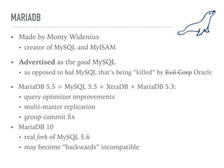 MARIADB
• Made by Monty Widenius
• creator of MySQL and MyISAM
• Advertised as the good MySQL
• as opposed to bad MySQL that’s being “killed” by Evil Corp Oracle
• MariaDB 5.5 = MySQL 5.5 + XtraDB + MariaDB 5.3:
• query optimizer improvements
• multi-master replication
• group commit ﬁx
• MariaDB 10
• real fork of MySQL 5.6
• may become “backwards” incompatible
 