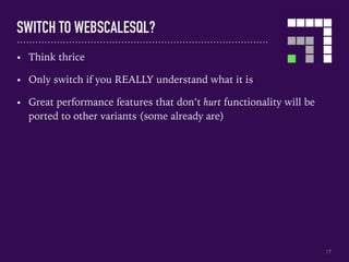 SWITCH TO WEBSCALESQL?
17
• Think thrice
• Only switch if you REALLY understand what it is
• Great performance features that don’t hurt functionality will be
ported to other variants (some already are)
 