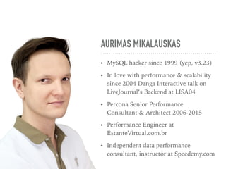 AURIMAS MIKALAUSKAS
• MySQL hacker since 1999 (yep, v3.23)
• In love with performance & scalability
since 2004 Danga Interactive talk on
LiveJournal’s Backend at LISA04
• Percona Senior Performance
Consultant & Architect 2006-2015
• Performance Engineer at
EstanteVirtual.com.br
• Independent data performance
consultant, instructor at Speedemy.com
 