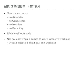 WHAT’S WRONG WITH MYISAM
• Non transactional:
• no Atomicity
• no Consistency
• no Isolation
• no Durability
• Table level locks only
• Not scalable when it comes to write intensive workload
• with an exception of INSERT-only workload
 