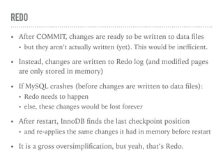 REDO
• After COMMIT, changes are ready to be written to data ﬁles
• but they aren’t actually written (yet). This would be ineﬃcient.
• Instead, changes are written to Redo log (and modiﬁed pages
are only stored in memory)
• If MySQL crashes (before changes are written to data ﬁles):
• Redo needs to happen
• else, these changes would be lost forever
• After restart, InnoDB ﬁnds the last checkpoint position
• and re-applies the same changes it had in memory before restart
• It is a gross oversimpliﬁcation, but yeah, that’s Redo.
 