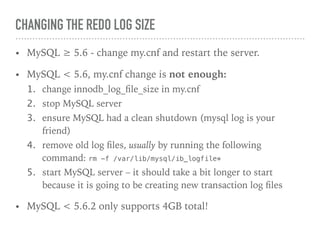 CHANGING THE REDO LOG SIZE
• MySQL ≥ 5.6 - change my.cnf and restart the server.
• MySQL < 5.6, my.cnf change is not enough:
1. change innodb_log_ﬁle_size in my.cnf
2. stop MySQL server
3. ensure MySQL had a clean shutdown (mysql log is your
friend)
4. remove old log ﬁles, usually by running the following
command: rm -f /var/lib/mysql/ib_logfile*
5. start MySQL server – it should take a bit longer to start
because it is going to be creating new transaction log ﬁles
• MySQL < 5.6.2 only supports 4GB total!
 