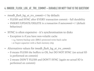 4. INNODB_FLUSH_LOG_AT_TRX_COMMIT – DURABLE OR NOT? THAT IS THE QUESTION!
• innodb_ﬂush_log_at_trx_commit=1 by default:
• FLUSH and SYNC after EVERY transaction commit - full durability
• INSERT/UPDATE/DELETE is a transaction if autocommit=1 (default
behaviour)
• SYNC is often expensive - it’s synchronisation to disks
• Exception is if you have non-volatile cache
• e.g. battery-backup unit (BBU) protected write-back cache
• or Super-capacitor with a ﬂash memory chip
• Alternative values for innodb_ﬂush_log_at_trx_commit:
• 0 means FLUSH the buﬀers to OS, but DO NOT SYNC (no actual IO
is performed on commit)
• 2 means DON’T FLUSH and DON’T SYNC (again no actual IO is
performed on commit)
 