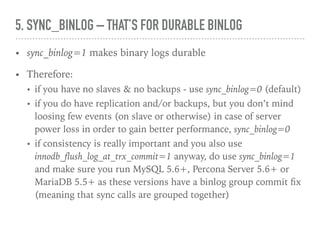 5. SYNC_BINLOG – THAT’S FOR DURABLE BINLOG
• sync_binlog=1 makes binary logs durable
• Therefore:
• if you have no slaves & no backups - use sync_binlog=0 (default)
• if you do have replication and/or backups, but you don’t mind
losing few events (on slave or otherwise) in case of server power
loss in order to gain better performance, sync_binlog=0
• if consistency is really important and you also use
innodb_ﬂush_log_at_trx_commit=1 anyway, do use sync_binlog=1
and make sure you run MySQL 5.6+, Percona Server 5.6+ or
MariaDB 5.5+ as these versions have a binlog group commit ﬁx
(meaning that sync calls are grouped together)
 