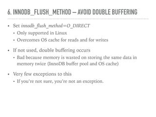 6. INNODB_FLUSH_METHOD – AVOID DOUBLE BUFFERING
• Set innodb_ﬂush_method=O_DIRECT
• Only supported in Linux
• Overcomes OS cache for reads and for writes
• If not used, double buﬀering occurs
• Bad because memory is wasted on storing the same data in
memory twice (InnoDB buﬀer pool and OS cache)
• Very few exceptions to this
• If you’re not sure, you’re not an exception.
 