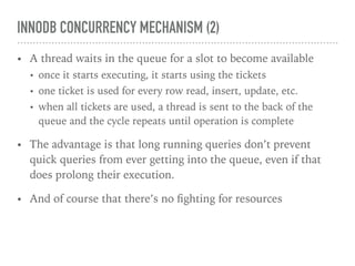 INNODB CONCURRENCY MECHANISM (2)
• A thread waits in the queue for a slot to become available
• once it starts executing, it starts using the tickets
• one ticket is used for every row read, insert, update, etc.
• when all tickets are used, a thread is sent to the back of the
queue and the cycle repeats until operation is complete
• The advantage is that long running queries don’t prevent
quick queries from ever getting into the queue, even if that
does prolong their execution.
• And of course that there’s no ﬁghting for resources
 