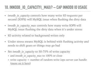 10. INNODB_IO_CAPACITY(_MAX)? – CAP INNODB IO USAGE
• innodb_io_capacity controls how many write IO requests per
second (IOPS) will MySQL issue when ﬂushing the dirty data
• innodb_io_capacity_max controls how many write IOPS will
MySQL issue ﬂushing the dirty data when it’s under stress
• IO activity related to background writes only
• Under stress means MySQL is behind with ﬂushing activity and
needs to shift gears or things may go bad
• Set innodb_io_capacity to 50-75% of write capacity
• and innodb_io_capacity_max to 100% or close
• write capacity = number of random write iops server can handle
(more on it here)
 