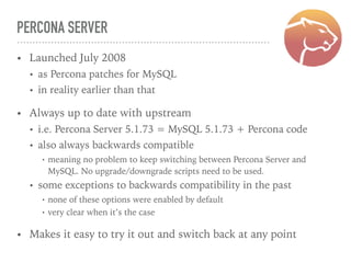 PERCONA SERVER
• Launched July 2008
• as Percona patches for MySQL
• in reality earlier than that
• Always up to date with upstream
• i.e. Percona Server 5.1.73 = MySQL 5.1.73 + Percona code
• also always backwards compatible
• meaning no problem to keep switching between Percona Server and
MySQL. No upgrade/downgrade scripts need to be used.
• some exceptions to backwards compatibility in the past
• none of these options were enabled by default
• very clear when it’s the case
• Makes it easy to try it out and switch back at any point
 
