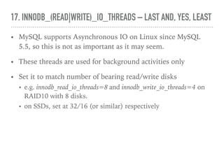 17. INNODB_(READ|WRITE)_IO_THREADS – LAST AND, YES, LEAST
• MySQL supports Asynchronous IO on Linux since MySQL
5.5, so this is not as important as it may seem.
• These threads are used for background activities only
• Set it to match number of bearing read/write disks
• e.g. innodb_read_io_threads=8 and innodb_write_io_threads=4 on
RAID10 with 8 disks.
• on SSDs, set at 32/16 (or similar) respectively
 