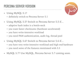 PERCONA SERVER VERSION
• Using MySQL 5.1?
• deﬁnitely switch to Percona Server 5.1
• Using MySQL 5.5? Switch to Percona Server 5.5 if…
• adaptive hash index is a bottle-neck
• you want faster checksums (hardware accelerated)
• you have write-intensive workload
• you need PAM authentication, audit log, thread pool
• Using MySQL 5.6? Switch to Percona Server 5.6 if…
• you have very write-intensive workload and high end hardware
• you need some of the features mentioned with 5.5
• MySQL 5.7? Use MySQL, Percona Server 5.7 coming soon.
 