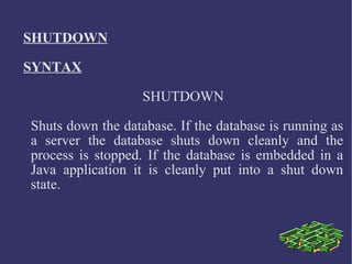 SHUTDOWN SYNTAX SHUTDOWN Shuts down the database. If the database is running as a server the database shuts down cleanly and the process is stopped. If the database is embedded in a Java application it is cleanly put into a shut down state.  