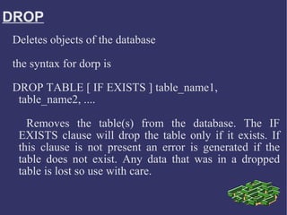DROP Deletes objects of the database  the syntax for dorp is DROP TABLE [ IF EXISTS ] table_name1, table_name2, ....   Removes the table(s) from the database. The IF EXISTS clause will drop the table only if it exists. If this clause is not present an error is generated if the table does not exist. Any data that was in a dropped table is lost so use with care.  