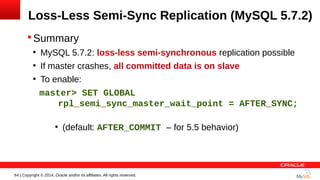 64 | Copyright © 2014, Oracle and/or its affiliates. All rights reserved.
Loss-Less Semi-Sync Replication (MySQL 5.7.2)
 Summary
●
MySQL 5.7.2: loss-less semi-synchronous replication possible
●
If master crashes, all committed data is on slave
●
To enable:
master> SET GLOBAL
rpl_semi_sync_master_wait_point = AFTER_SYNC;
●
(default: AFTER_COMMIT – for 5.5 behavior)
 