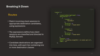 Breaking It Down
Routes
• Match incoming client sessions to
appropriate destination candidates,
using expressions
• The expressions define how client
sessions are classified and directed to
MySQL Servers
• Candidate destinations are organized
into tiers, with each tier containing one
or more destination classes
14
 