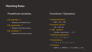 Matching Rules
Predefined variables
• $.server.*
• Related to the MySQL Server
• $.session.*
• Related to the Client session
• $.router.*
• Related to the Router instance
Functions / Operators
• Logical operators
• AND | OR | NOT
• Inclusion checks
• IN | NOT IN
• LIKE operator
• Pattern matching | _ | %
• Arithmetic operations
• + | - | * | % | /
• Comparisons
• > | >= | < | <= | = | <>
• Functions
• SQRT() | CONCAT() | IS_IPV6() | etc.
15
 