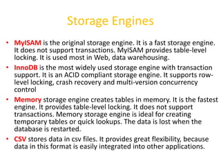 Storage Engines
• MyISAM is the original storage engine. It is a fast storage engine.
  It does not support transactions. MyISAM provides table-level
  locking. It is used most in Web, data warehousing.
• InnoDB is the most widely used storage engine with transaction
  support. It is an ACID compliant storage engine. It supports row-
  level locking, crash recovery and multi-version concurrency
  control
• Memory storage engine creates tables in memory. It is the fastest
  engine. It provides table-level locking. It does not support
  transactions. Memory storage engine is ideal for creating
  temporary tables or quick lookups. The data is lost when the
  database is restarted.
• CSV stores data in csv files. It provides great flexibility, because
  data in this format is easily integrated into other applications.
 