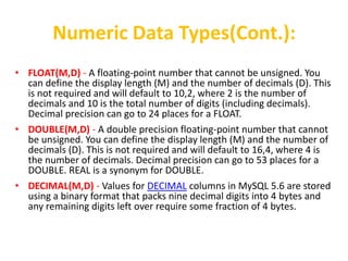 Numeric Data Types(Cont.):
• FLOAT(M,D) - A floating-point number that cannot be unsigned. You
  can define the display length (M) and the number of decimals (D). This
  is not required and will default to 10,2, where 2 is the number of
  decimals and 10 is the total number of digits (including decimals).
  Decimal precision can go to 24 places for a FLOAT.
• DOUBLE(M,D) - A double precision floating-point number that cannot
  be unsigned. You can define the display length (M) and the number of
  decimals (D). This is not required and will default to 16,4, where 4 is
  the number of decimals. Decimal precision can go to 53 places for a
  DOUBLE. REAL is a synonym for DOUBLE.
• DECIMAL(M,D) - Values for DECIMAL columns in MySQL 5.6 are stored
  using a binary format that packs nine decimal digits into 4 bytes and
  any remaining digits left over require some fraction of 4 bytes.
 