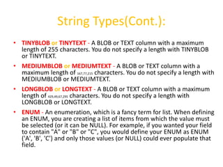 String Types(Cont.):
• TINYBLOB or TINYTEXT - A BLOB or TEXT column with a maximum
  length of 255 characters. You do not specify a length with TINYBLOB
  or TINYTEXT.
• MEDIUMBLOB or MEDIUMTEXT - A BLOB or TEXT column with a
  maximum length of 167,77,215 characters. You do not specify a length with
  MEDIUMBLOB or MEDIUMTEXT.
• LONGBLOB or LONGTEXT - A BLOB or TEXT column with a maximum
  length of 429,49,67,295 characters. You do not specify a length with
  LONGBLOB or LONGTEXT.
• ENUM - An enumeration, which is a fancy term for list. When defining
  an ENUM, you are creating a list of items from which the value must
  be selected (or it can be NULL). For example, if you wanted your field
  to contain "A" or "B" or "C", you would define your ENUM as ENUM
  ('A', 'B', 'C') and only those values (or NULL) could ever populate that
  field.
 