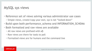 Copyright © 2014, Oracle and/or its affiliates. All rights reserved. |
MySQL sys views
• Reference set of views solving various administrator use cases
• Simple views, create/copy your own, sys is not “locked down”
• Build upon both performance_schema and INFORMATION_SCHEMA
• Both formatted and raw views are available
• All raw views are prefixed with x$
• Raw views are there for tools to poll
• Formatted views are for humans and the command line
 