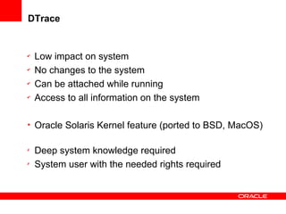 DTrace
✔
Low impact on system
✔
No changes to the system
✔
Can be attached while running
✔
Access to all information on the system
• Oracle Solaris Kernel feature (ported to BSD, MacOS)
✗
Deep system knowledge required
✗
System user with the needed rights required
 