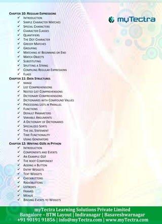 CHAPTER 10: REGULAR EXPRESSIONS 
 INTRODUCTION 
 SIMPLE CHARACTER MATCHES 
 SPECIAL CHARACTERS 
 CHARACTER CLASSES 
 QUANTIFIERS 
 THE DOT CHARACTER 
 GREEDY MATCHES 
 GROUPING 
 MATCHING AT BEGINNING OR END 
 MATCH OBJECTS 
 SUBSTITUTING 
 SPLITTING A STRING 
 COMPILING REGULAR EXPRESSIONS 
 FLAGS 
CHAPTER 11: DATA STRUCTURES 
 RANGE 
 LIST COMPREHENSIONS 
 NESTED LIST COMPREHENSIONS 
 DICTIONARY COMPREHENSIONS 
 DICTIONARIES WITH COMPOUND VALUES 
 PROCESSING LISTS IN PARALLEL 
 FUNCTIONS 
 DEFAULT PARAMETERS 
 VARIABLE ARGUMENTS 
 A DICTIONARY OF DICTIONARIES 
 SPECIALIZED SORTS 
 THE DEL STATEMENT 
 TIME FUNCTIONALITY 
 USING GENERATORS 
CHAPTER 12: WRITING GUIS IN PYTHON 
 INTRODUCTION 
 COMPONENTS AND EVENTS 
 AN EXAMPLE GUI 
 THE ROOT COMPONENT 
 ADDING A BUTTON 
 ENTRY WIDGETS 
 TEXTWIDGETS 
 CHECKBUTTONS 
 RADIOBUTTONS 
 LISTBOXES 
 FRAMES 
 MENUS 
 BINDING EVENTS TO WIDGETS 
 