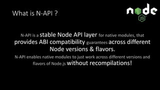 What is N-API ?
N-API is a stable Node API layer for native modules, that
provides ABI compatibility guarantees across different
Node versions & flavors.
N-API enables native modules to just work across different versions and
flavors of Node.js without recompilations!
 