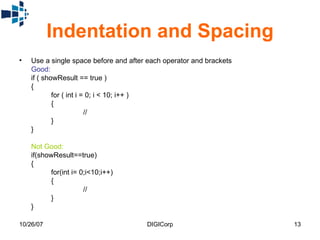 Indentation and Spacing Use a single space before and after each operator and brackets  Good:   if ( showResult == true )  {  for ( int i = 0; i < 10; i++ )  {  //  }  }  Not Good:   if(showResult==true)  {  for(int i= 0;i<10;i++)  {  //  }  }  
